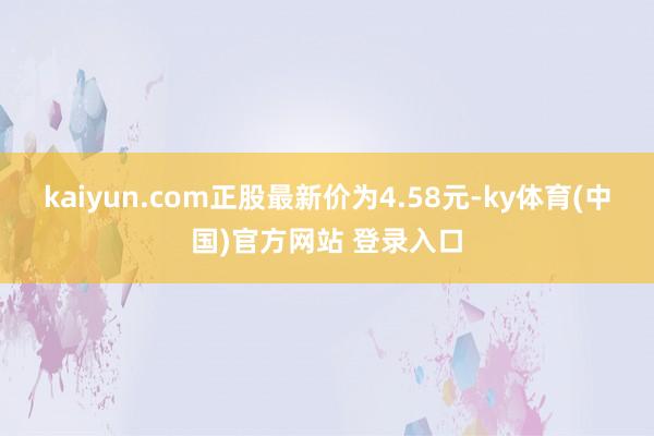 kaiyun.com正股最新价为4.58元-ky体育(中国)官方网站 登录入口