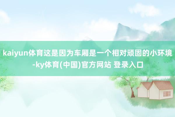 kaiyun体育这是因为车厢是一个相对顽固的小环境-ky体育(中国)官方网站 登录入口
