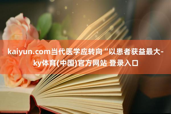 kaiyun.com当代医学应转向“以患者获益最大-ky体育(中国)官方网站 登录入口