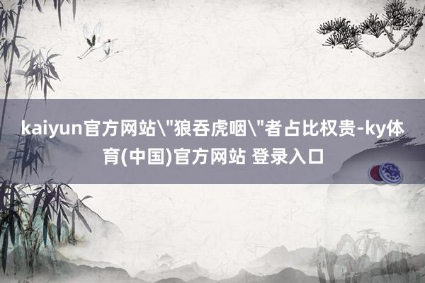 kaiyun官方网站＂狼吞虎咽＂者占比权贵-ky体育(中国)官方网站 登录入口