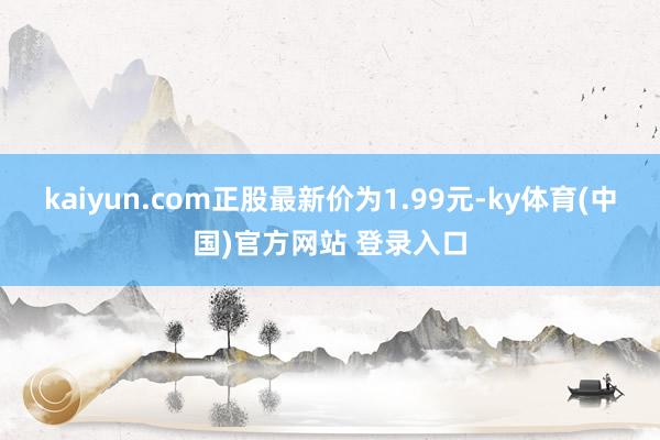 kaiyun.com正股最新价为1.99元-ky体育(中国)官方网站 登录入口