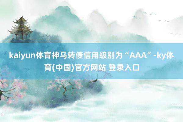 kaiyun体育神马转债信用级别为“AAA”-ky体育(中国)官方网站 登录入口