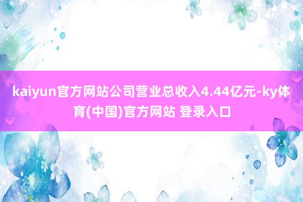 kaiyun官方网站公司营业总收入4.44亿元-ky体育(中国)官方网站 登录入口